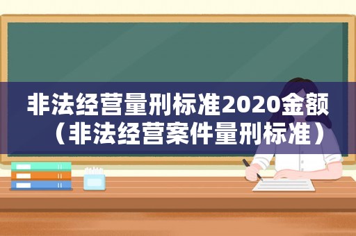 非法經(jīng)營(yíng)量刑標(biāo)準(zhǔn)2020金額（非法經(jīng)營(yíng)案件量刑標(biāo)準(zhǔn)）