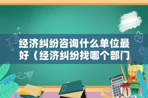 經濟糾紛咨詢什么單位最好（經濟糾紛找哪個部門?）