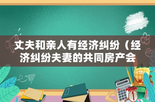 丈夫和親人有經濟糾紛（經濟糾紛夫妻的共同房產會影響嗎）