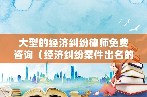 大型的經濟糾紛律師免費咨詢（經濟糾紛案件出名的律師）