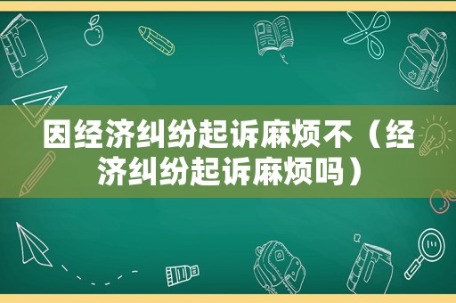 因經濟糾紛起訴麻煩不（經濟糾紛起訴麻煩嗎）