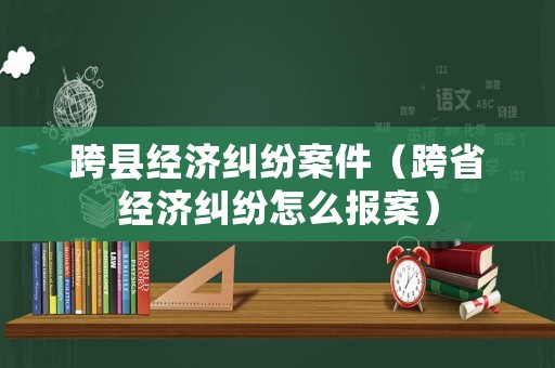 跨縣經濟糾紛案件（跨省經濟糾紛怎么報案）