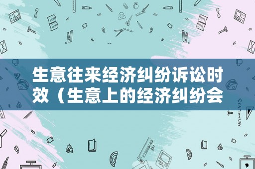 生意往來經濟糾紛訴訟時效（生意上的經濟糾紛會拘留嗎）