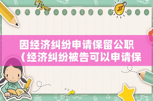 因經(jīng)濟(jì)糾紛申請保留公職（經(jīng)濟(jì)糾紛被告可以申請保全嗎）