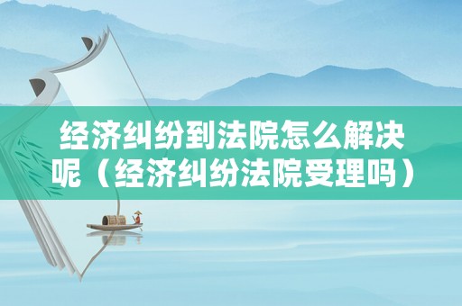 經(jīng)濟(jì)糾紛到法院怎么解決呢（經(jīng)濟(jì)糾紛法院受理嗎）