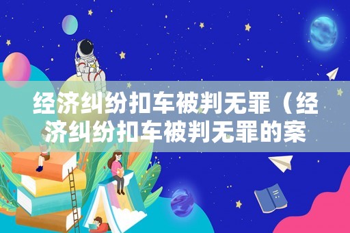 經(jīng)濟(jì)糾紛扣車被判無罪（經(jīng)濟(jì)糾紛扣車被判無罪的案例）