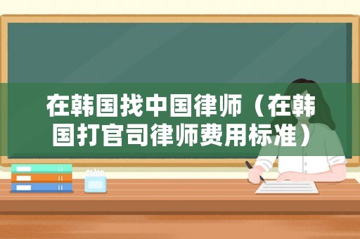 在韓國找中國律師（在韓國打官司律師費用標(biāo)準(zhǔn)）