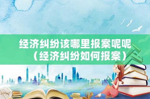 經濟糾紛該哪里報案呢呢（經濟糾紛如何報案）
