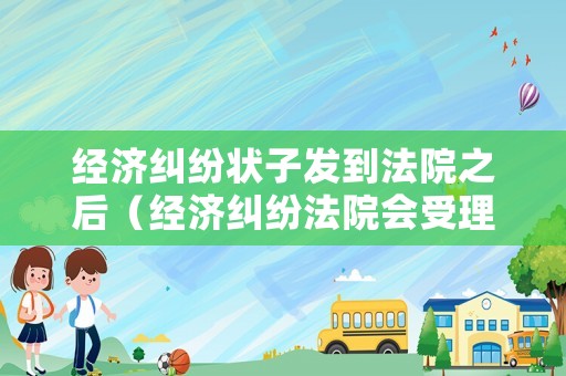 經濟糾紛狀子發到法院之后（經濟糾紛法院會受理嗎）