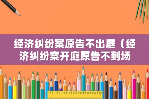 經濟糾紛案原告不出庭（經濟糾紛案開庭原告不到場）