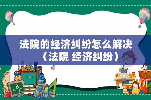 法院的經(jīng)濟糾紛怎么解決（法院 經(jīng)濟糾紛）