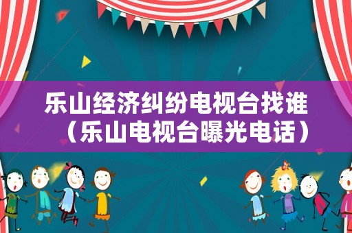 樂山經濟糾紛電視臺找誰（樂山電視臺曝光電話）