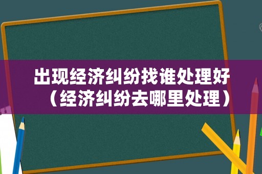 出現(xiàn)經(jīng)濟(jì)糾紛找誰處理好（經(jīng)濟(jì)糾紛去哪里處理）