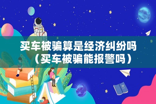買車被騙算是經(jīng)濟糾紛嗎（買車被騙能報警嗎）