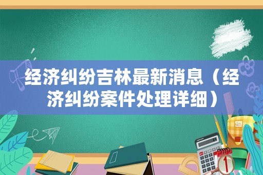 經濟糾紛吉林最新消息（經濟糾紛案件處理詳細）