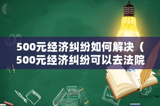 500元經(jīng)濟糾紛如何解決（500元經(jīng)濟糾紛可以去法院起訴嗎）