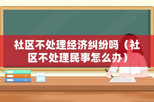社區(qū)不處理經(jīng)濟糾紛嗎（社區(qū)不處理民事怎么辦）