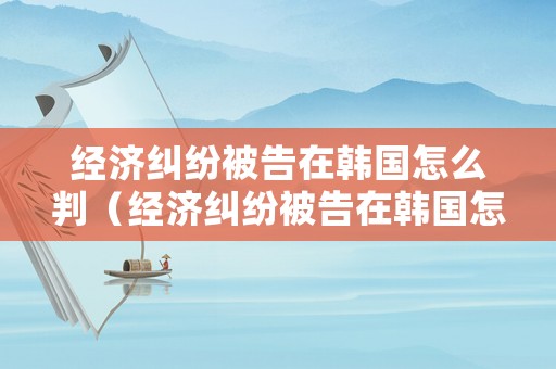 經濟糾紛被告在韓國怎么判（經濟糾紛被告在韓國怎么判刑）