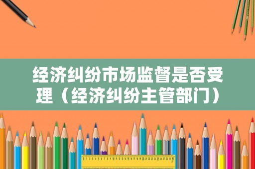 經(jīng)濟(jì)糾紛市場(chǎng)監(jiān)督是否受理（經(jīng)濟(jì)糾紛主管部門）