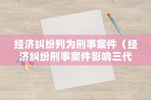 經(jīng)濟糾紛列為刑事案件（經(jīng)濟糾紛刑事案件影響三代）