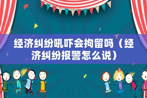 經濟糾紛吼嚇會拘留嗎（經濟糾紛報警怎么說）