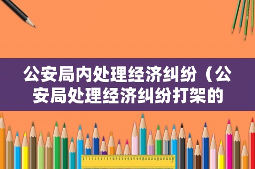 公安局內處理經濟糾紛（公安局處理經濟糾紛打架的叫什么科室）