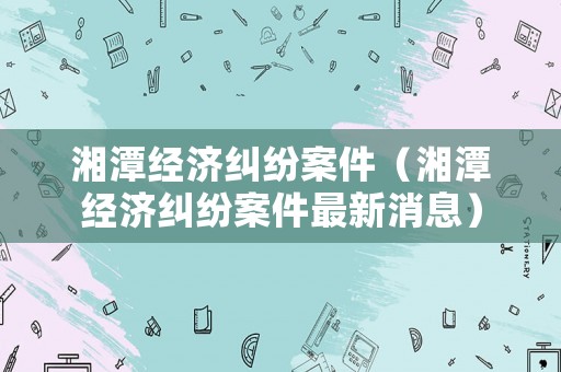 湘潭經濟糾紛案件（湘潭經濟糾紛案件最新消息）
