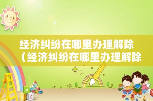 經濟糾紛在哪里辦理解除（經濟糾紛在哪里辦理解除登記）