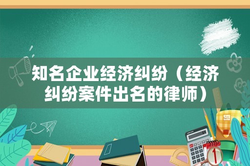 知名企業經濟糾紛（經濟糾紛案件出名的律師）