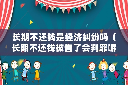 長期不還錢是經濟糾紛嗎（長期不還錢被告了會判罪嘛）