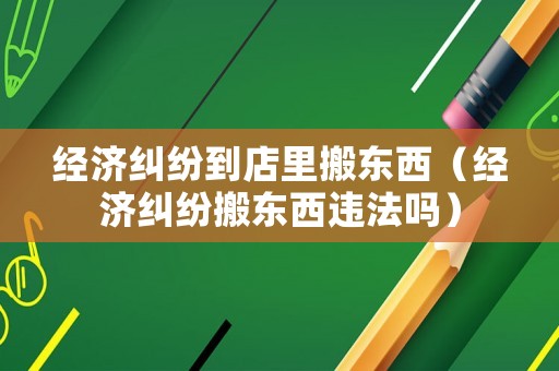 經濟糾紛到店里搬東西（經濟糾紛搬東西違法嗎）
