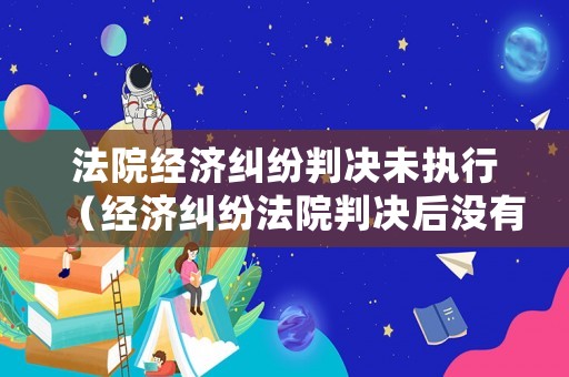 法院經濟糾紛判決未執行（經濟糾紛法院判決后沒有能力償還怎么辦）
