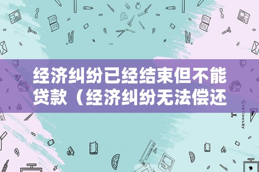 經濟糾紛已經結束但不能貸款（經濟糾紛無法償還后果）