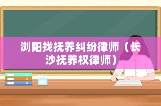 瀏陽找撫養糾紛律師（長沙撫養權律師）