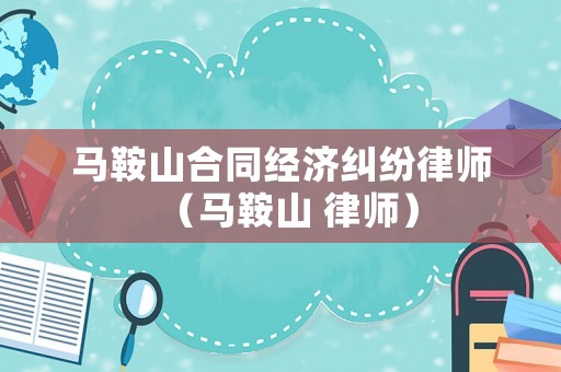 馬鞍山合同經(jīng)濟(jì)糾紛律師（馬鞍山 律師）