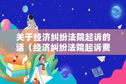 關(guān)于經(jīng)濟(jì)糾紛法院起訴的話（經(jīng)濟(jì)糾紛法院起訴費(fèi)用標(biāo)準(zhǔn)多少）