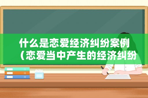 什么是戀愛經濟糾紛案例（戀愛當中產生的經濟糾紛該如何處理）
