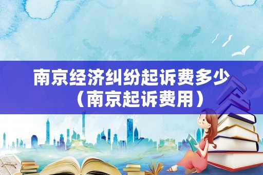 南京經(jīng)濟(jì)糾紛起訴費(fèi)多少（南京起訴費(fèi)用）