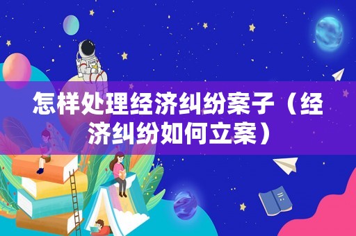 怎樣處理經濟糾紛案子（經濟糾紛如何立案）