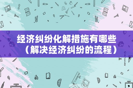 經濟糾紛化解措施有哪些（解決經濟糾紛的流程）
