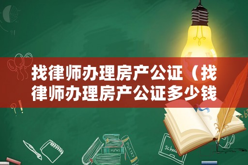 找律師辦理房產(chǎn)公證（找律師辦理房產(chǎn)公證多少錢）