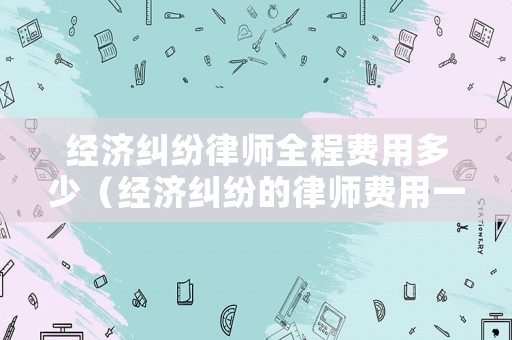 經濟糾紛律師全程費用多少（經濟糾紛的律師費用一般多少）