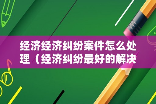 經(jīng)濟(jì)經(jīng)濟(jì)糾紛案件怎么處理（經(jīng)濟(jì)糾紛最好的解決辦法）