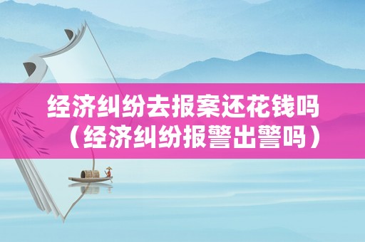 經濟糾紛去報案還花錢嗎（經濟糾紛報警出警嗎）
