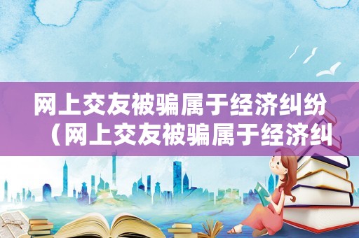 網(wǎng)上交友被騙屬于經(jīng)濟(jì)糾紛（網(wǎng)上交友被騙屬于經(jīng)濟(jì)糾紛嗎）
