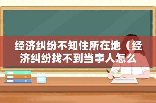 經(jīng)濟(jì)糾紛不知住所在地（經(jīng)濟(jì)糾紛找不到當(dāng)事人怎么辦）
