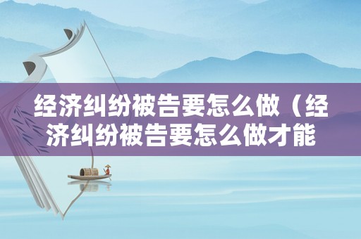 經濟糾紛被告要怎么做（經濟糾紛被告要怎么做才能立案）