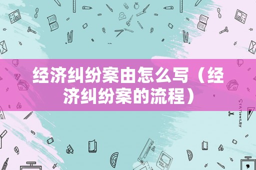 經(jīng)濟(jì)糾紛案由怎么寫（經(jīng)濟(jì)糾紛案的流程）
