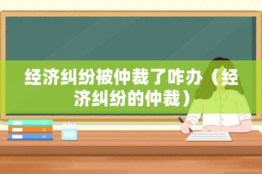 經濟糾紛被仲裁了咋辦（經濟糾紛的仲裁）