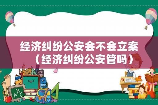 經濟糾紛公安會不會立案（經濟糾紛公安管嗎）